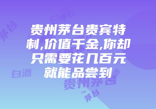 贵州茅台贵宾特制,价值千金,你却只需要花几百元就能品尝到