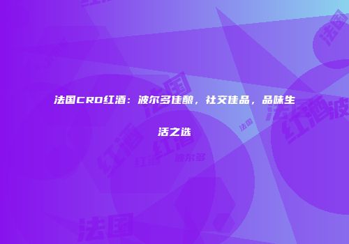 法国CRD红酒：波尔多佳酿，社交佳品，品味生活之选