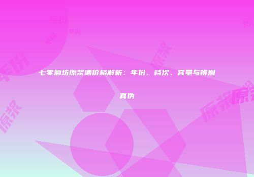 七零酒坊原浆酒价格解析：年份、档次、容量与辨别真伪