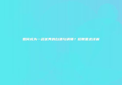 如何成为一名优秀的白酒勾调师？招聘需求详解