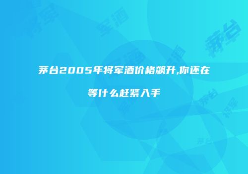 茅台2005年将军酒价格飙升,你还在等什么赶紧入手