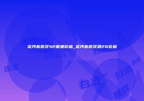 宗河春原浆42度酒价格_宗河春原浆酒26价格