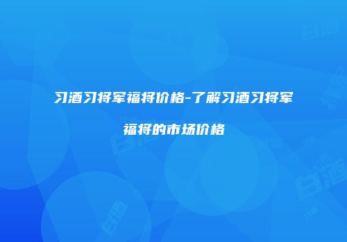 习酒习将军福将价格-了解习酒习将军福将的市场价格