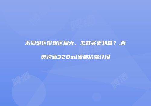 不同地区价格区别大，怎样买更划算？,百奥啤酒320ml灌装价格介绍