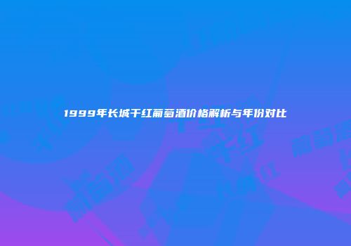 1999年长城干红葡萄酒价格解析与年份对比