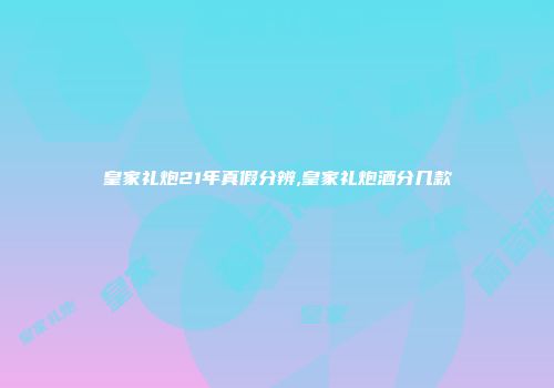 皇家礼炮21年真假分辨,皇家礼炮酒分几款