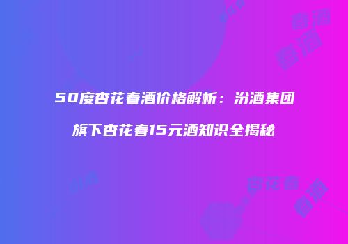 50度杏花春酒价格解析：汾酒集团旗下杏花春15元酒知识全揭秘