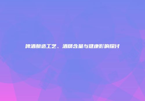 啤酒酿造工艺、酒精含量与健康影响探讨