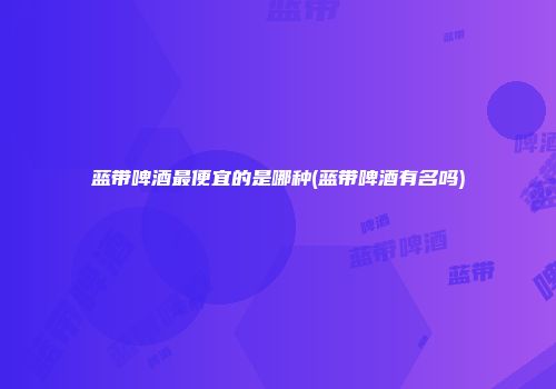 蓝带啤酒最便宜的是哪种(蓝带啤酒有名吗)
