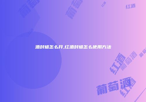 酒封蜡怎么开,红酒封蜡怎么使用方法