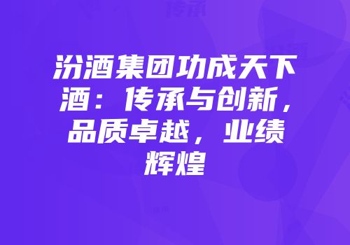 汾酒集团功成天下酒：传承与创新，品质卓越，业绩辉煌