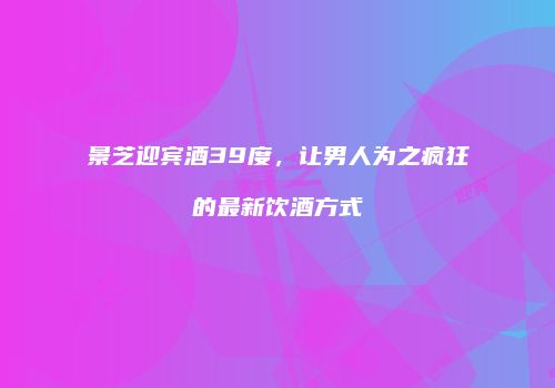 景芝迎宾酒39度，让男人为之疯狂的最新饮酒方式