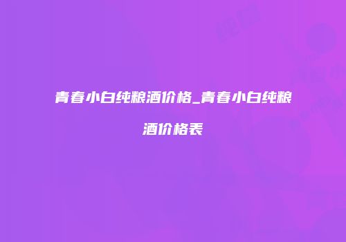 青春小白纯粮酒价格_青春小白纯粮酒价格表