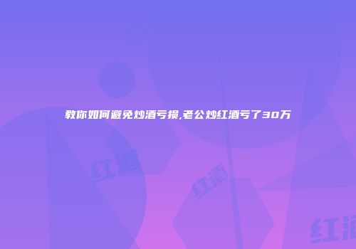 教你如何避免炒酒亏损,老公炒红酒亏了30万