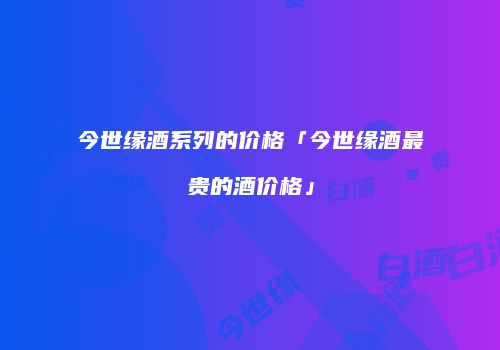 今世缘酒系列的价格「今世缘酒最贵的酒价格」
