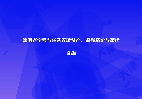 津酒老字号与特色天津特产：品味历史与现代交融