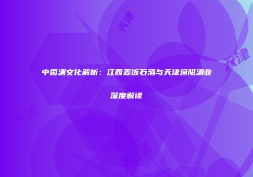 中国酒文化解析：江西麦饭石酒与天津渔阳酒业深度解读