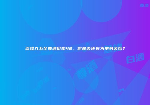 参煌九五至尊酒价格42，你是否还在为单身苦恼？