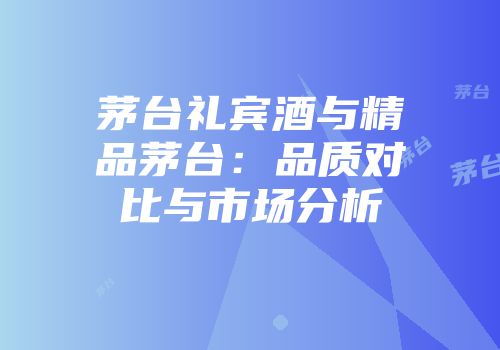 茅台礼宾酒与精品茅台：品质对比与市场分析