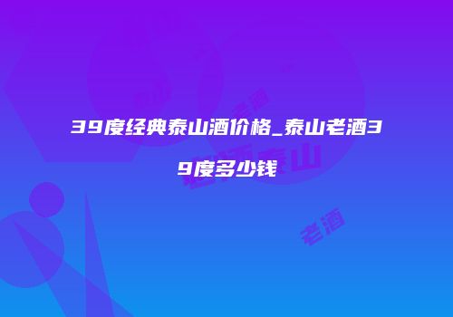 39度经典泰山酒价格_泰山老酒39度多少钱