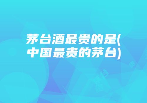 茅台酒最贵的是(中国最贵的茅台)