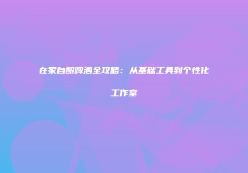 在家自酿啤酒全攻略：从基础工具到个性化工作室