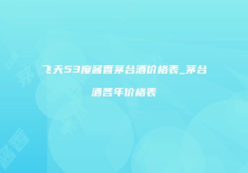 飞天53度酱香茅台酒价格表_茅台酒各年价格表