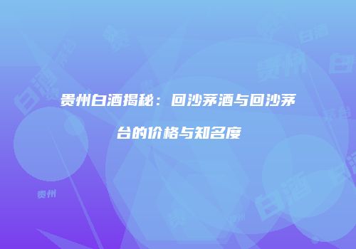 贵州白酒揭秘：回沙茅酒与回沙茅台的价格与知名度