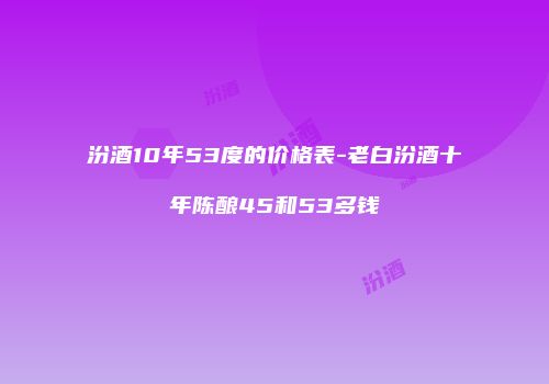 汾酒10年53度的价格表-老白汾酒十年陈酿45和53多钱