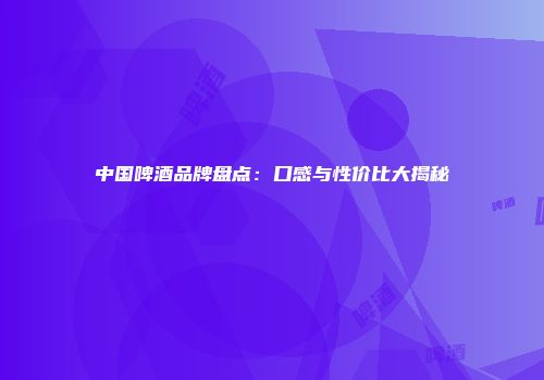 中国啤酒品牌盘点：口感与性价比大揭秘