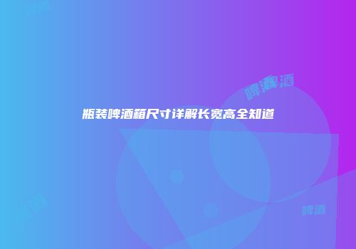 瓶装啤酒箱尺寸详解长宽高全知道