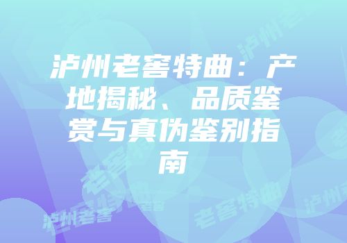 泸州老窖特曲：产地揭秘、品质鉴赏与真伪鉴别指南