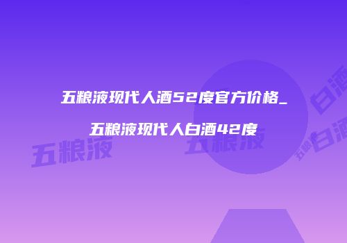 五粮液现代人酒52度官方价格_五粮液现代人白酒42度
