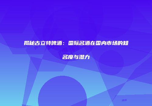 揭秘古立特啤酒：国际名酒在国内市场的知名度与潜力