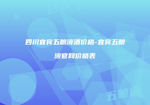 四川宜宾五粮液酒价格-宜宾五粮液官网价格表
