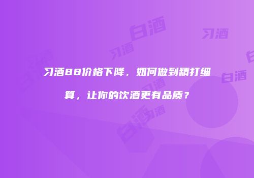 习酒88价格下降，如何做到精打细算，让你的饮酒更有品质？