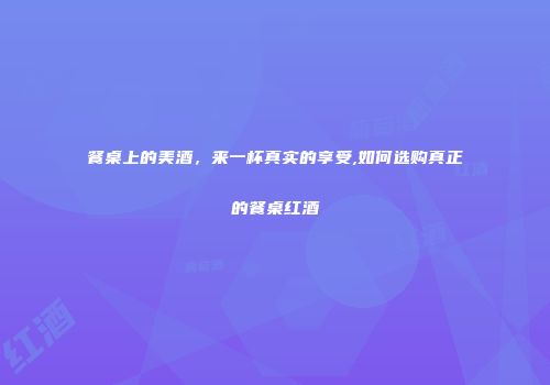 餐桌上的美酒，来一杯真实的享受,如何选购真正的餐桌红酒