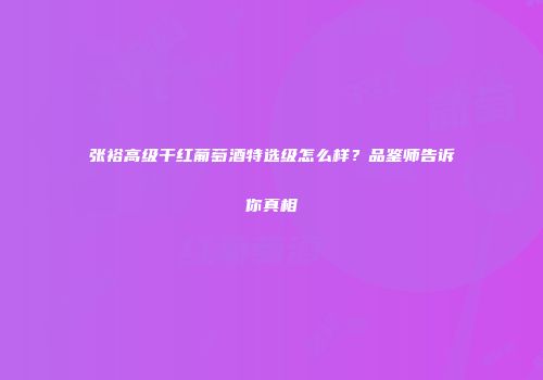 张裕高级干红葡萄酒特选级怎么样？品鉴师告诉你真相