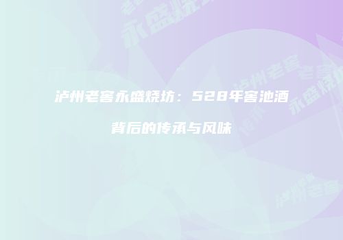 泸州老窖永盛烧坊：528年窖池酒背后的传承与风味