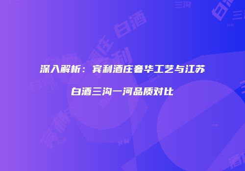 深入解析：宾利酒庄奢华工艺与江苏白酒三沟一河品质对比
