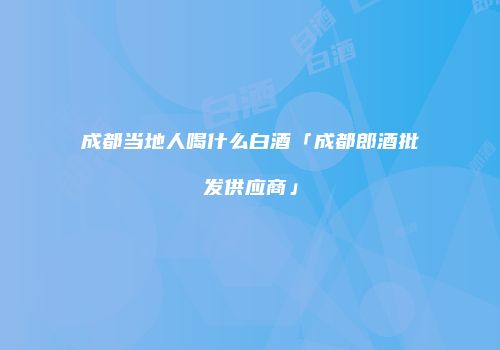 成都当地人喝什么白酒「成都郎酒批发供应商」