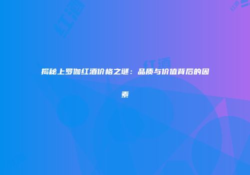 揭秘上罗伽红酒价格之谜：品质与价值背后的因素