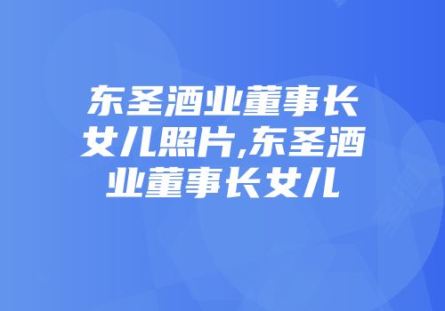 东圣酒业董事长女儿照片,东圣酒业董事长女儿