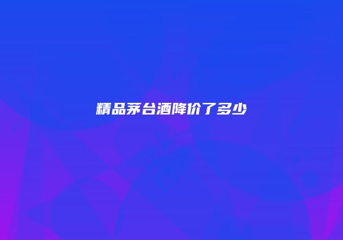 精品茅台酒降价了多少