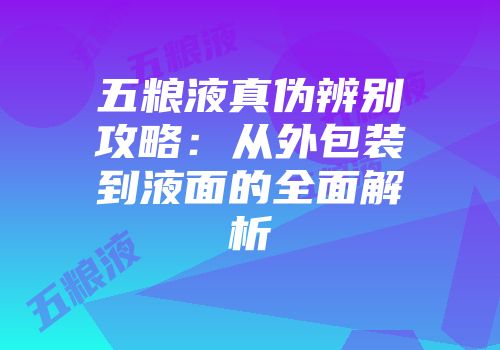 五粮液真伪辨别攻略：从外包装到液面的全面解析