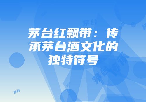 茅台红飘带：传承茅台酒文化的独特符号