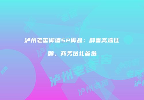 泸州老窖御酒52御品：醇香高端佳酿，商务送礼首选