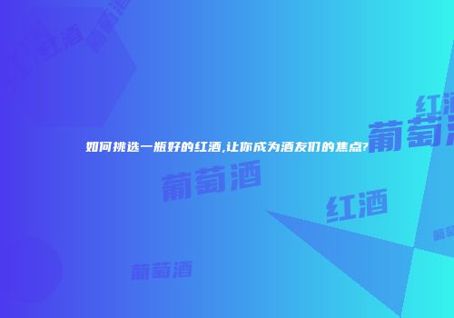 如何挑选一瓶好的红酒,让你成为酒友们的焦点?