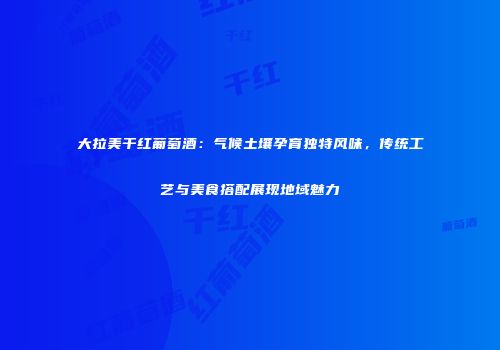 大拉美干红葡萄酒：气候土壤孕育独特风味，传统工艺与美食搭配展现地域魅力