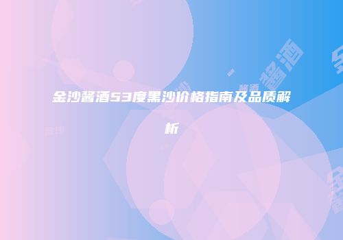 金沙酱酒53度黑沙价格指南及品质解析